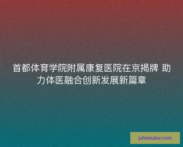 首都体育学院附属康复医院在京揭牌 助力体医融合创新发展新篇章