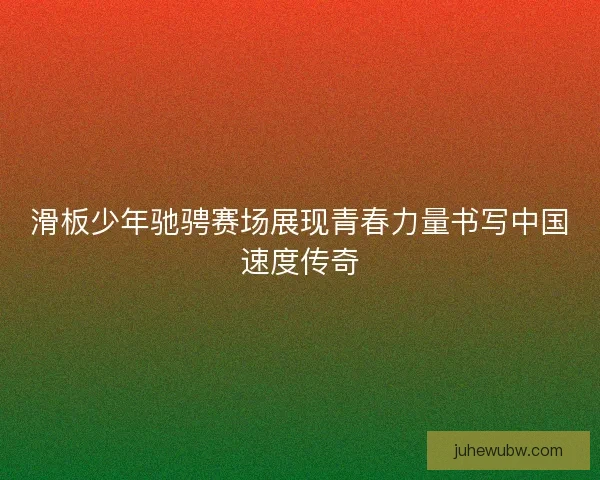 滑板少年驰骋赛场展现青春力量书写中国速度传奇